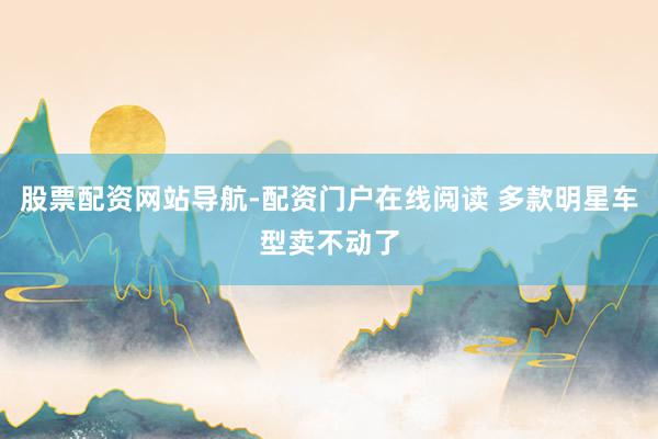 股票配资网站导航-配资门户在线阅读 多款明星车型卖不动了