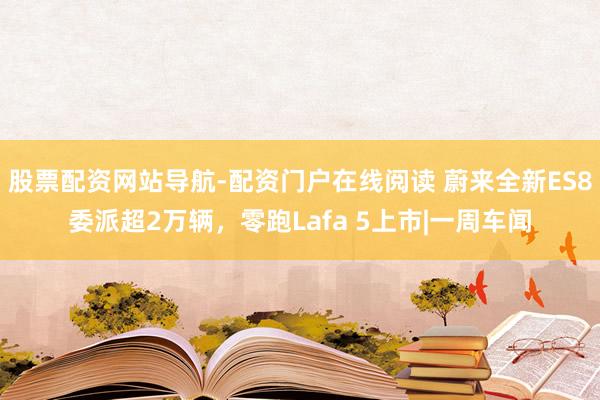 股票配资网站导航-配资门户在线阅读 蔚来全新ES8委派超2万辆，零跑Lafa 5上市|一周车闻