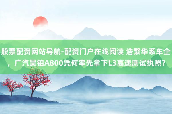 股票配资网站导航-配资门户在线阅读 浩繁华系车企，广汽昊铂A800凭何率先拿下L3高速测试执照？