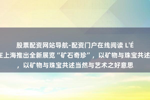 股票配资网站导航-配资门户在线阅读 L'ÉCOLE珠宝艺术中心在上海推出全新展览“矿石奇珍”，以矿物与珠宝共述当然与艺术之好意思