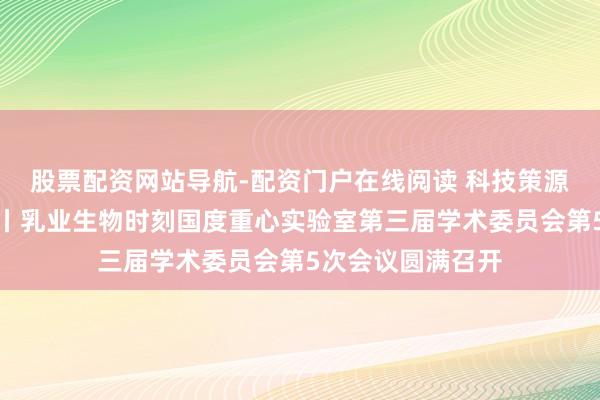 股票配资网站导航-配资门户在线阅读 科技策源力引颈行业改日丨乳业生物时刻国度重心实验室第三届学术委员会第5次会议圆满召开