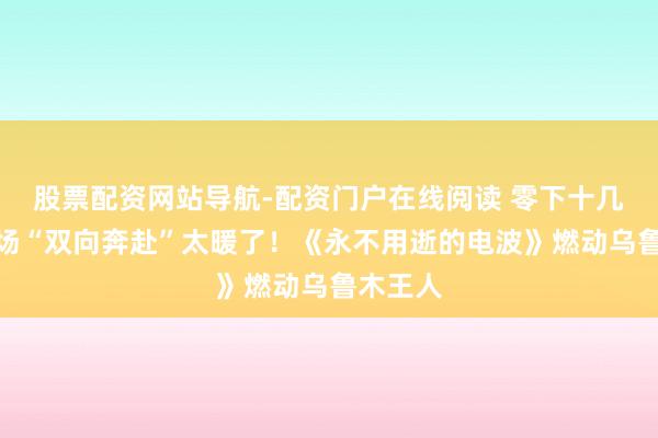 股票配资网站导航-配资门户在线阅读 零下十几度，这场“双向奔赴”太暖了！《永不用逝的电波》燃动乌鲁木王人