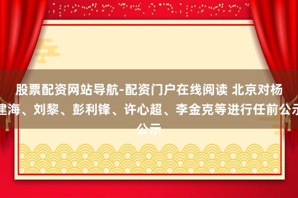 股票配资网站导航-配资门户在线阅读 北京对杨建海、刘黎、彭利锋、许心超、李金克等进行任前公示